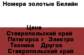 Номера золотые Билайн  › Цена ­ 1 - Ставропольский край, Пятигорск г. Электро-Техника » Другое   . Ставропольский край,Пятигорск г.